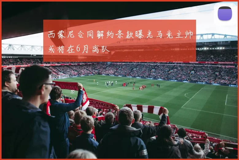 西蒙尼合同解约条款曝光马竞主帅或将在6月离队