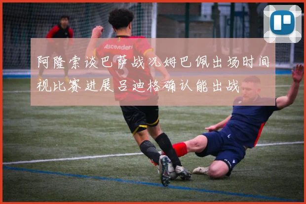 阿隆索谈巴萨战况姆巴佩出场时间视比赛进展吕迪格确认能出战
