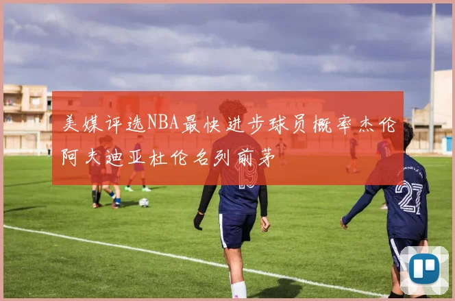 美媒评选NBA最快进步球员概率杰伦阿夫迪亚杜伦名列前茅