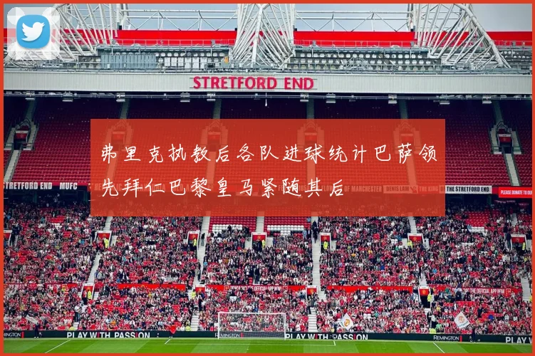 弗里克执教后各队进球统计巴萨领先拜仁巴黎皇马紧随其后