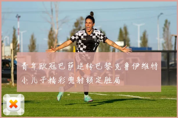 青年欧冠巴萨逆转巴黎克鲁伊维特小儿子精彩兜射锁定胜局