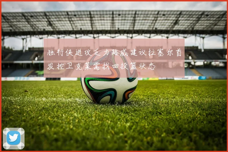 独行侠进攻乏力路威建议拉塞尔首发控卫克莱需找回投篮状态