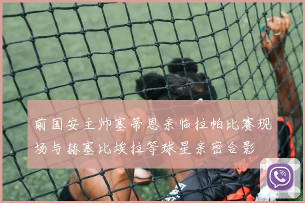 前国安主帅塞蒂恩亲临拉帕比赛现场与赫塞比埃拉等球星亲密合影