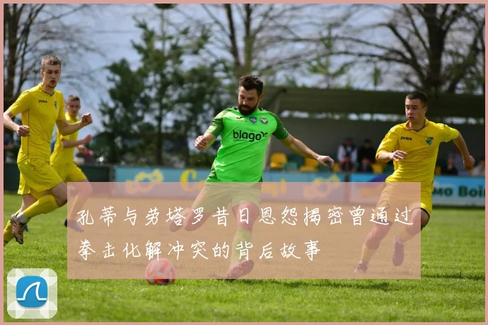 孔蒂与劳塔罗昔日恩怨揭密曾通过拳击化解冲突的背后故事