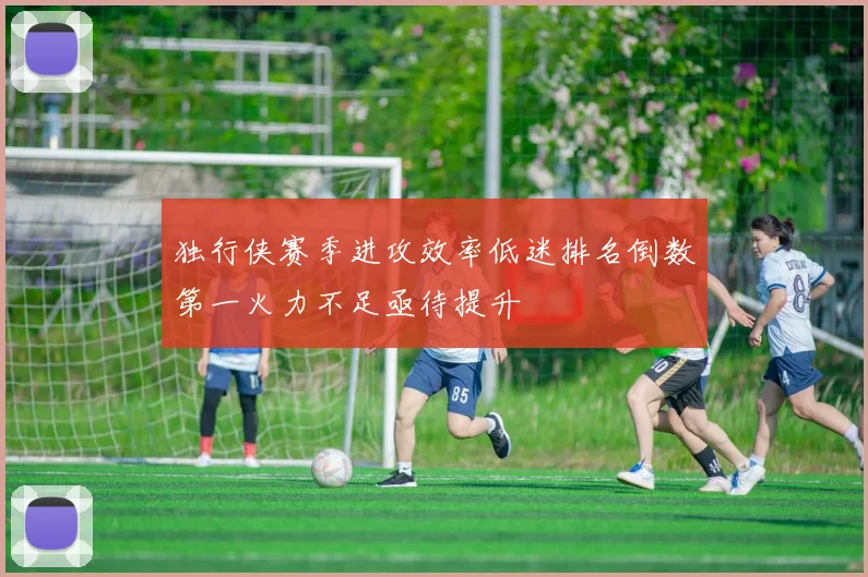 独行侠赛季进攻效率低迷排名倒数第一火力不足亟待提升