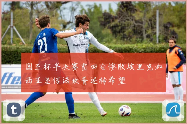 国王杯半决赛首回合惨败埃里克加西亚坚信诺坎普逆转希望