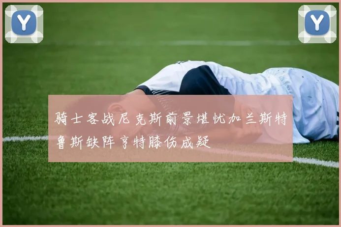 骑士客战尼克斯前景堪忧加兰斯特鲁斯缺阵亨特膝伤成疑
