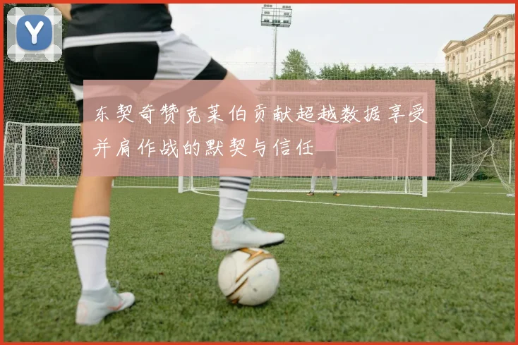 东契奇赞克莱伯贡献超越数据享受并肩作战的默契与信任