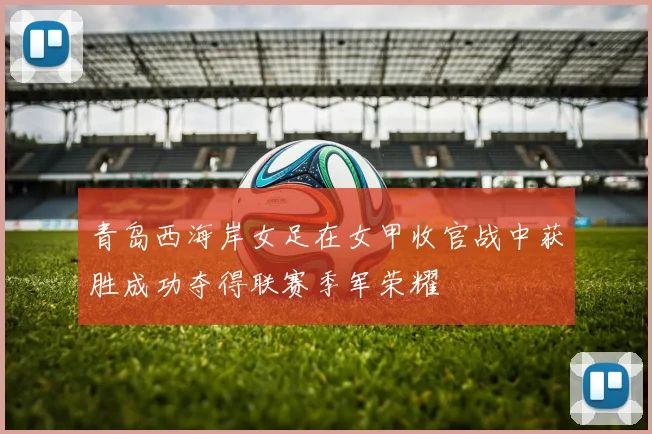 青岛西海岸女足在女甲收官战中获胜成功夺得联赛季军荣耀