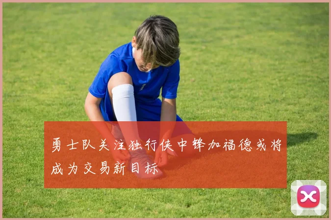 勇士队关注独行侠中锋加福德或将成为交易新目标