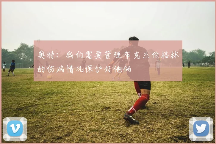 奥特：我们需要管理布克杰伦格林的伤病情况保护好他俩