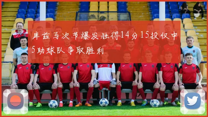 库兹马次节爆发独得14分15投仅中5助球队争取胜利