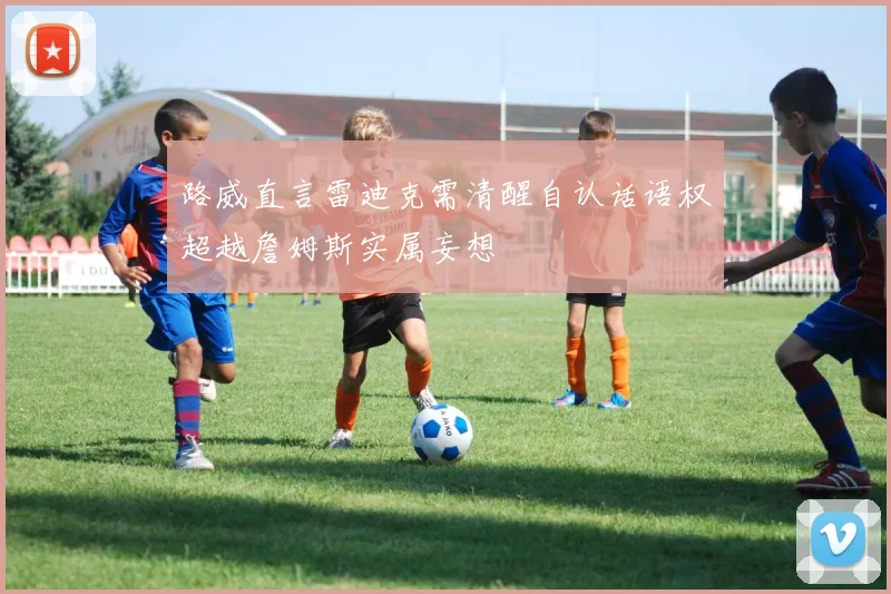 路威直言雷迪克需清醒自认话语权超越詹姆斯实属妄想