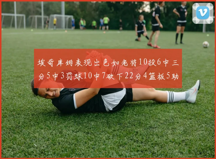 埃奇库姆表现出色如老将10投6中三分5中3罚球10中7砍下22分4篮板5助攻