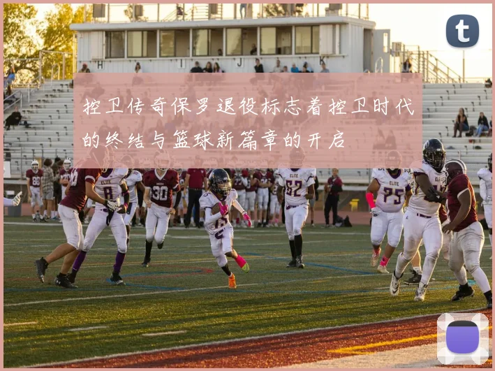 控卫传奇保罗退役标志着控卫时代的终结与篮球新篇章的开启