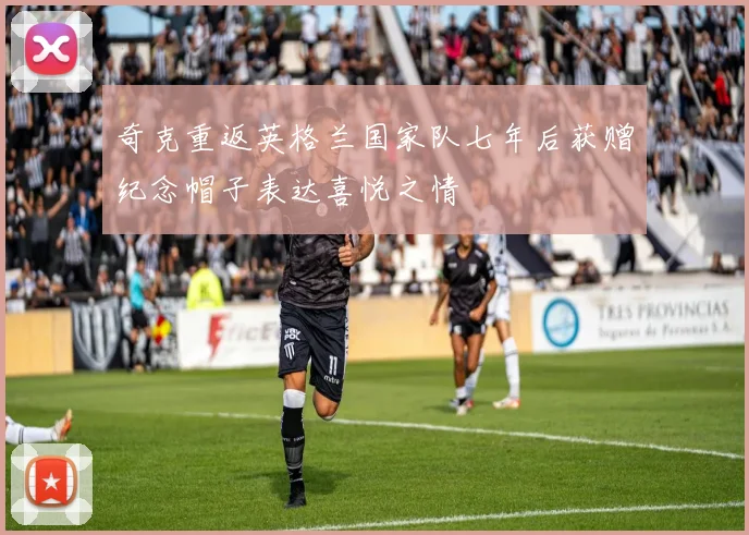 奇克重返英格兰国家队七年后获赠纪念帽子表达喜悦之情