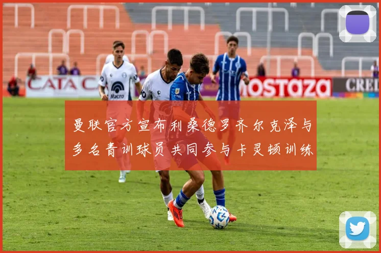 曼联官方宣布利桑德罗齐尔克泽与多名青训球员共同参与卡灵顿训练