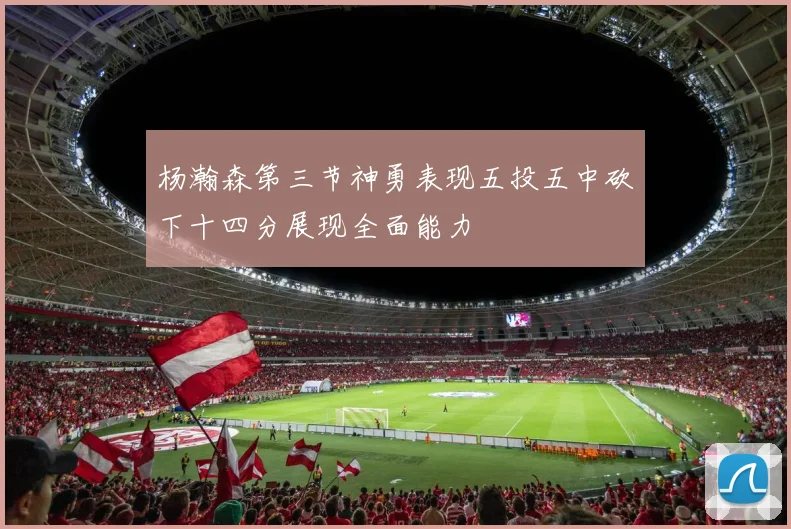 杨瀚森第三节神勇表现五投五中砍下十四分展现全面能力