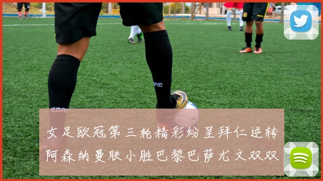 女足欧冠第三轮精彩纷呈拜仁逆转阿森纳曼联小胜巴黎巴萨尤文双双获胜