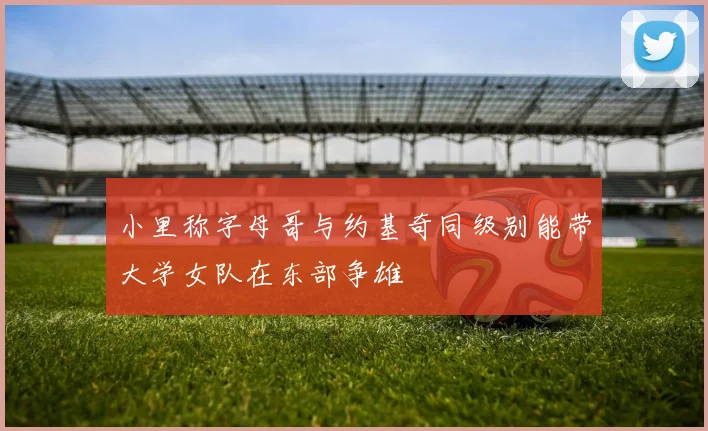 小里称字母哥与约基奇同级别能带大学女队在东部争雄