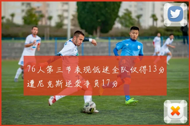 76人第三节表现低迷全队仅得13分遭尼克斯逆袭净负17分