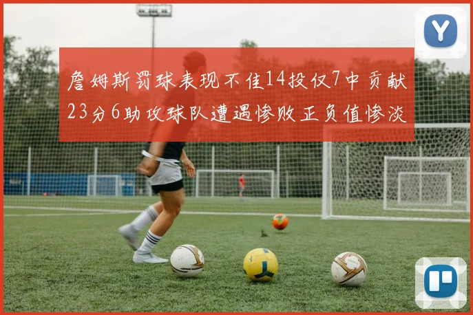 詹姆斯罚球表现不佳14投仅7中贡献23分6助攻球队遭遇惨败正负值惨淡18