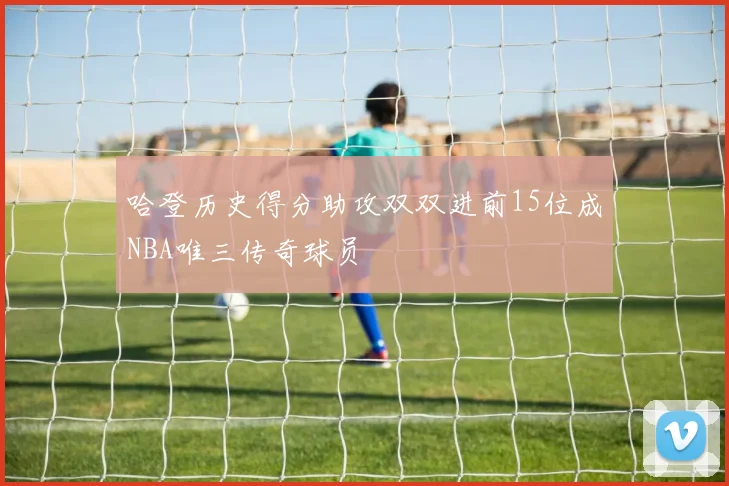 哈登历史得分助攻双双进前15位成NBA唯三传奇球员
