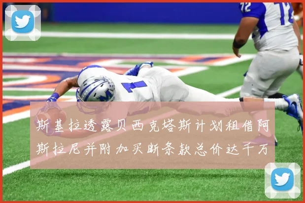 斯基拉透露贝西克塔斯计划租借阿斯拉尼并附加买断条款总价达千万级别