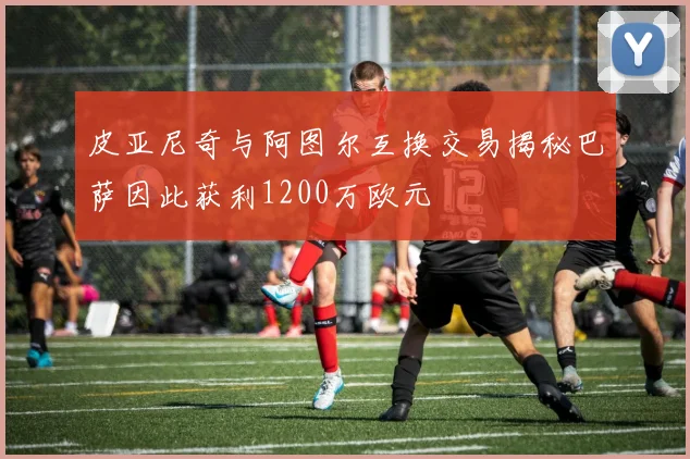 皮亚尼奇与阿图尔互换交易揭秘巴萨因此获利1200万欧元