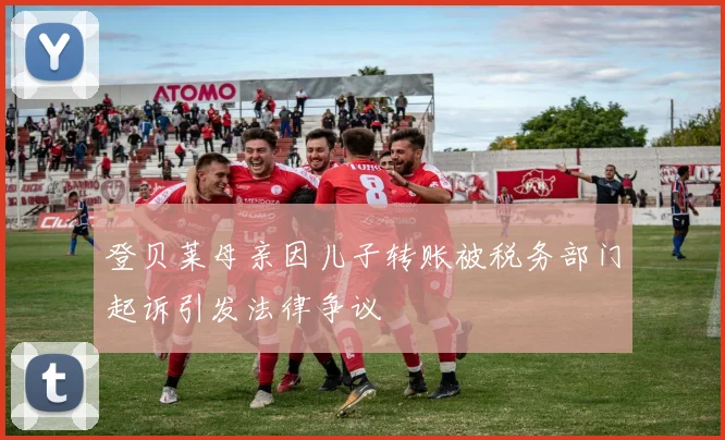 登贝莱母亲因儿子转账被税务部门起诉引发法律争议