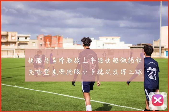 快船与黄蜂激战上半场快船微弱领先哈登表现抢眼小卡稳定发挥三球状态起伏