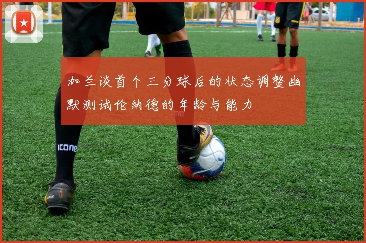 加兰谈首个三分球后的状态调整幽默测试伦纳德的年龄与能力