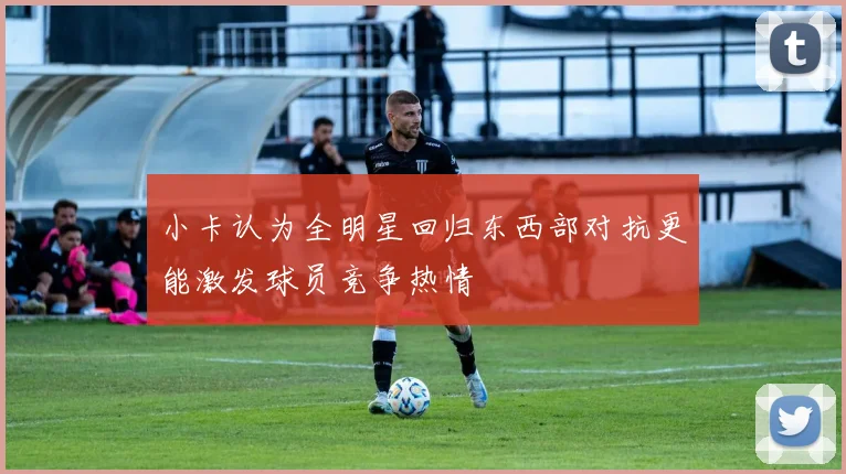 小卡认为全明星回归东西部对抗更能激发球员竞争热情