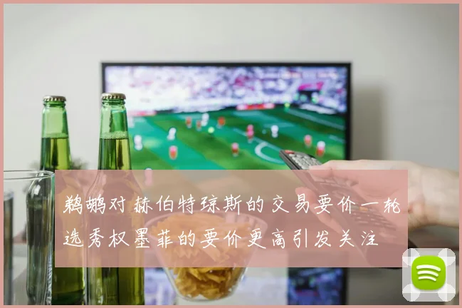 鹈鹕对赫伯特琼斯的交易要价一轮选秀权墨菲的要价更高引发关注