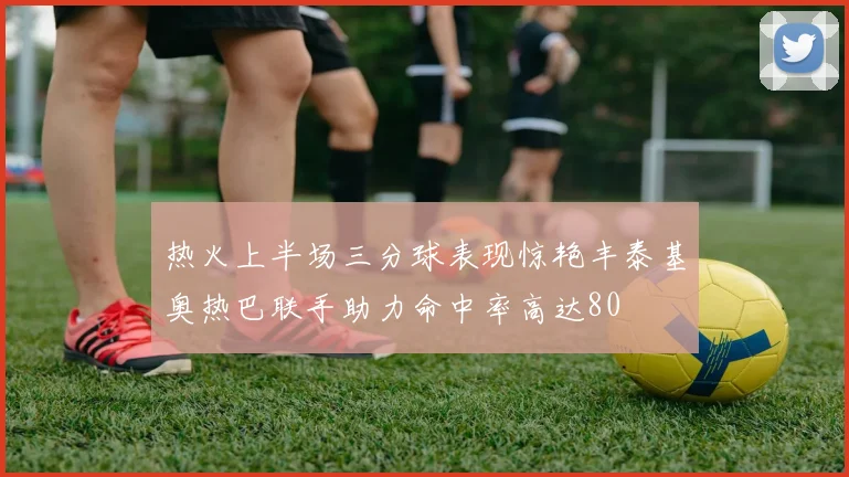 热火上半场三分球表现惊艳丰泰基奥热巴联手助力命中率高达80