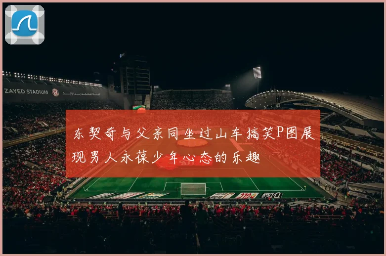 东契奇与父亲同坐过山车搞笑P图展现男人永葆少年心态的乐趣