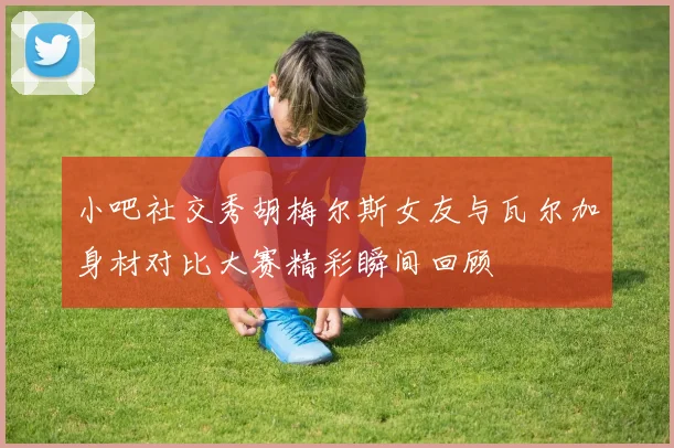 小吧社交秀胡梅尔斯女友与瓦尔加身材对比大赛精彩瞬间回顾