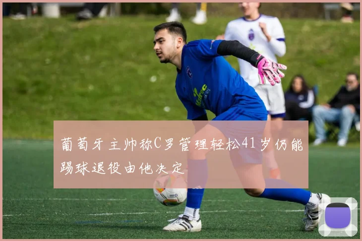 葡萄牙主帅称C罗管理轻松41岁仍能踢球退役由他决定