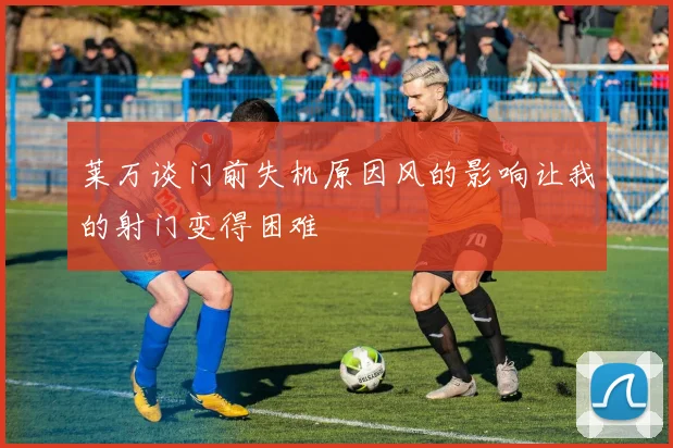 莱万谈门前失机原因风的影响让我的射门变得困难
