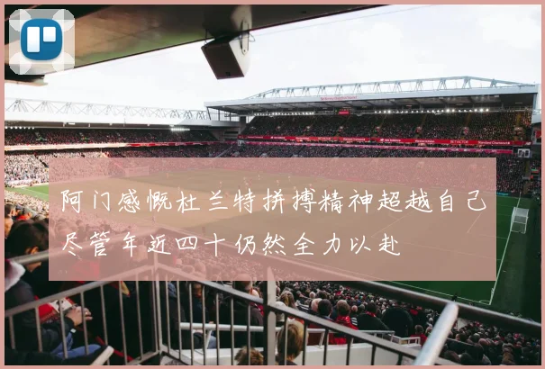 阿门感慨杜兰特拼搏精神超越自己尽管年近四十仍然全力以赴